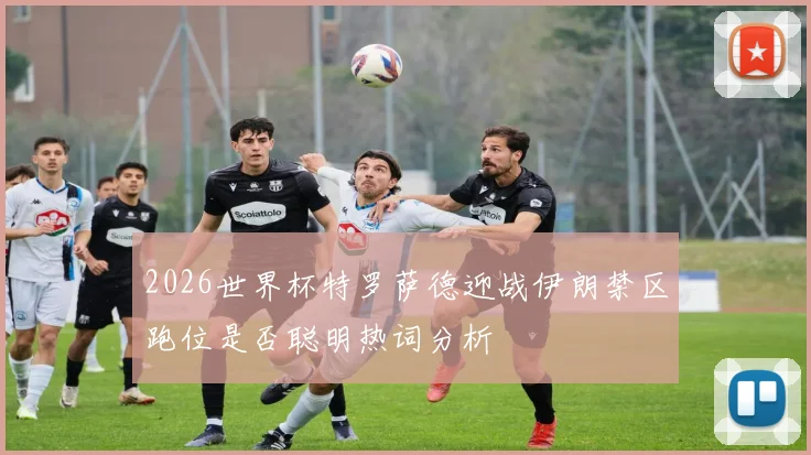 2026世界杯特罗萨德迎战伊朗禁区跑位是否聪明热词分析
