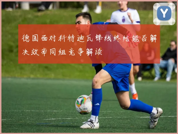 德国面对科特迪瓦锋线终结能否解决效率同组竞争解读
