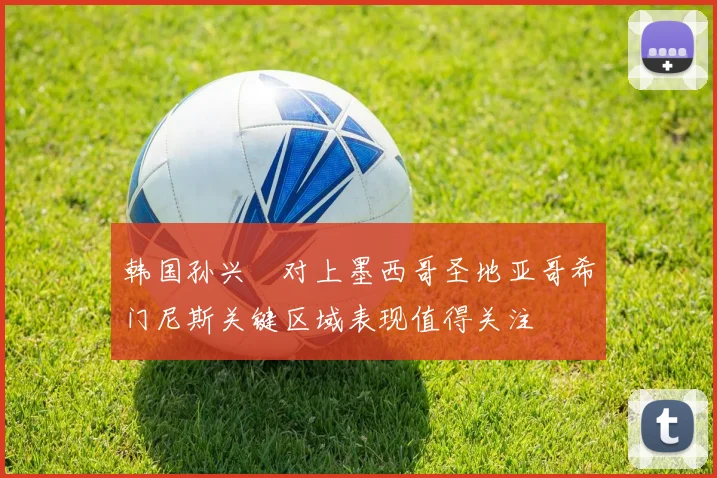 韩国孙兴慜对上墨西哥圣地亚哥希门尼斯关键区域表现值得关注