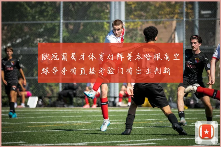 欧冠葡萄牙体育对阵哥本哈根高空球争夺将直接考验门将出击判断