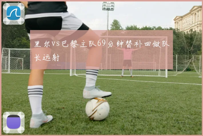 里尔vs巴黎主队69分钟替补回做队长远射