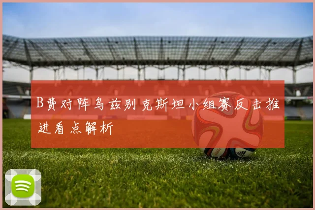 B费对阵乌兹别克斯坦小组赛反击推进看点解析
