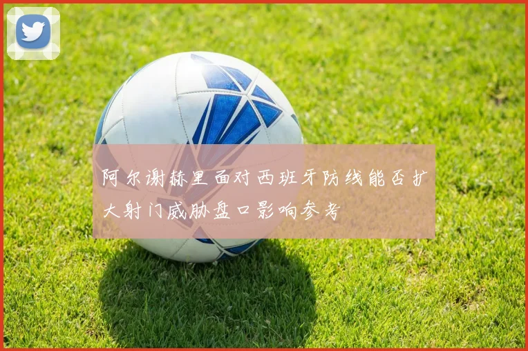 阿尔谢赫里面对西班牙防线能否扩大射门威胁盘口影响参考