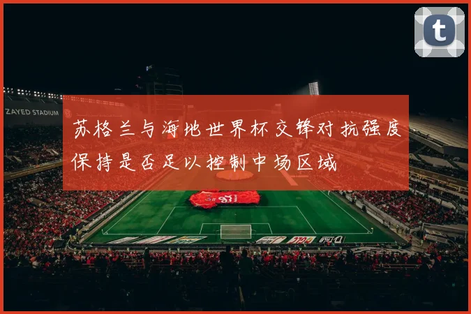 苏格兰与海地世界杯交锋对抗强度保持是否足以控制中场区域