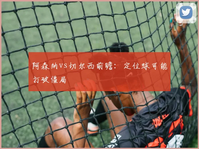 阿森纳vs切尔西前瞻:定位球可能打破僵局