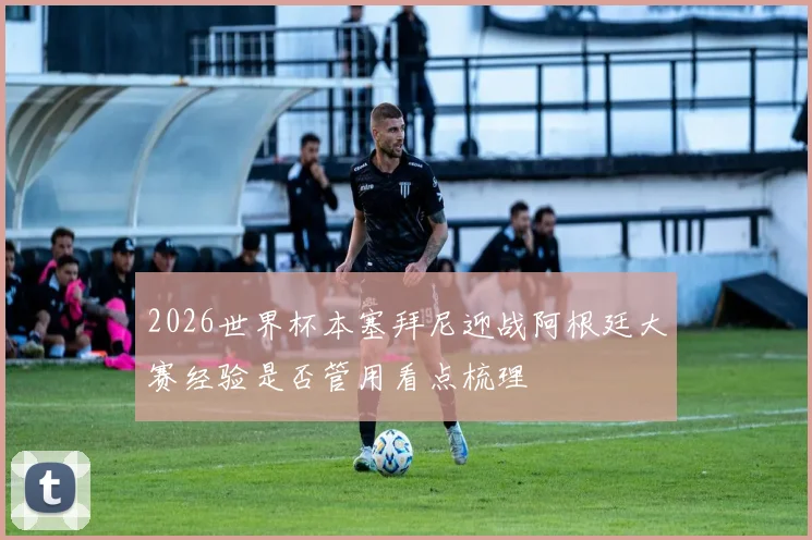 2026世界杯本塞拜尼迎战阿根廷大赛经验是否管用看点梳理