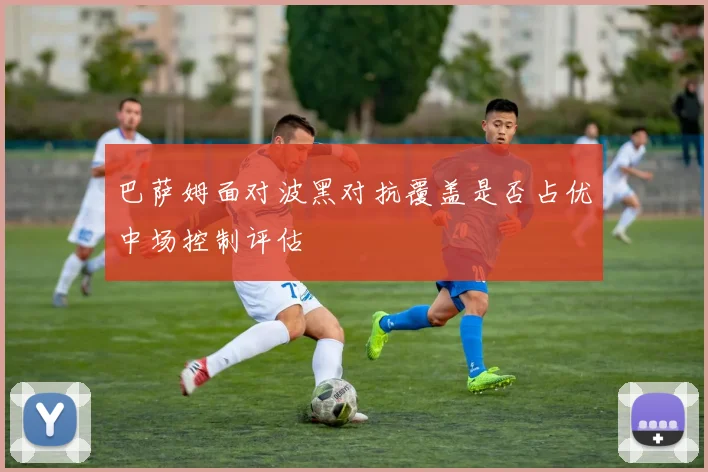 巴萨姆面对波黑对抗覆盖是否占优中场控制评估