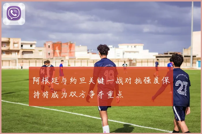 阿根廷与约旦关键一战对抗强度保持将成为双方争夺重点