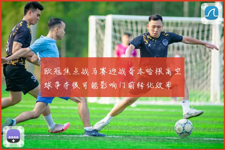欧冠焦点战马赛迎战哥本哈根高空球争夺很可能影响门前转化效率