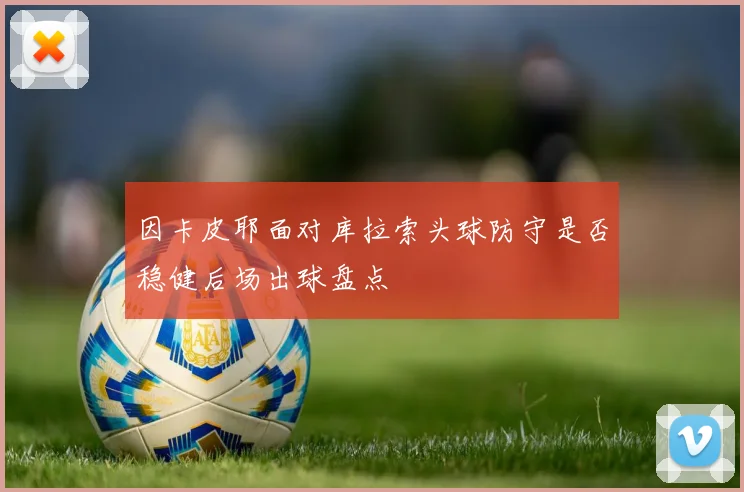 因卡皮耶面对库拉索头球防守是否稳健后场出球盘点
