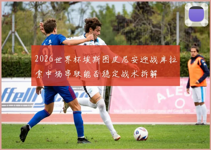 2026世界杯埃斯图皮尼安迎战库拉索中场串联能否稳定战术拆解
