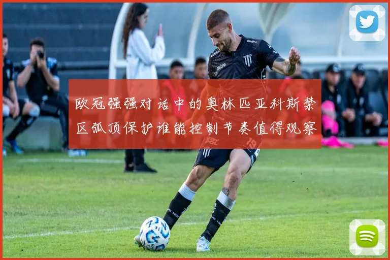 欧冠强强对话中的奥林匹亚科斯禁区弧顶保护谁能控制节奏值得观察