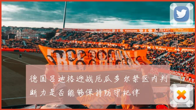 德国吕迪格迎战厄瓜多尔禁区内判断力是否能够保持防守纪律