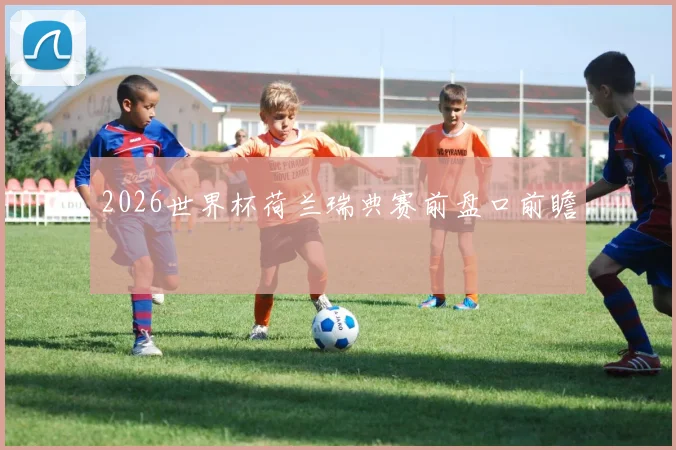 2026世界杯荷兰瑞典赛前盘口前瞻