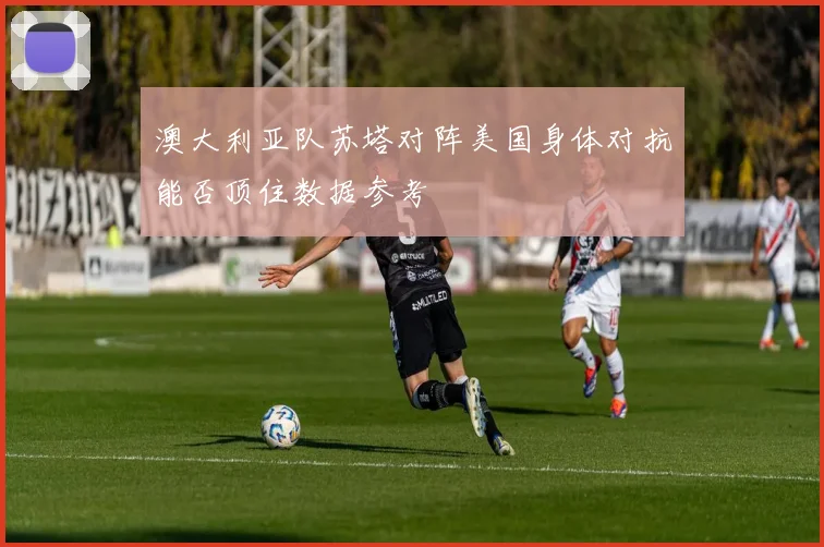 澳大利亚队苏塔对阵美国身体对抗能否顶住数据参考
