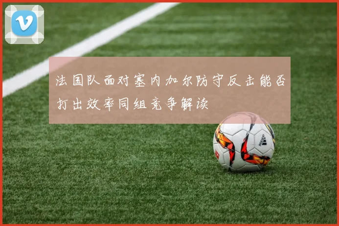 法国队面对塞内加尔防守反击能否打出效率同组竞争解读