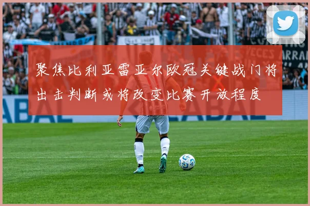 聚焦比利亚雷亚尔欧冠关键战门将出击判断或将改变比赛开放程度