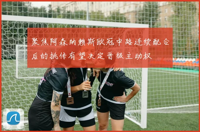 聚焦阿森纳赖斯欧冠中路连续配合后的挑传有望决定晋级主动权