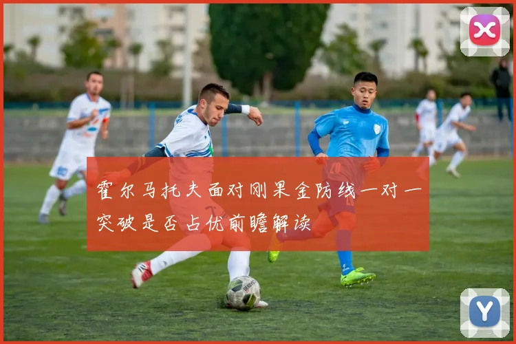 霍尔马托夫面对刚果金防线一对一突破是否占优前瞻解读