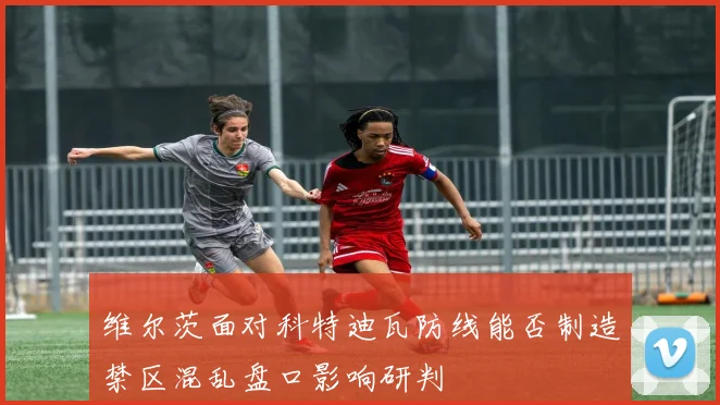 维尔茨面对科特迪瓦防线能否制造禁区混乱盘口影响研判