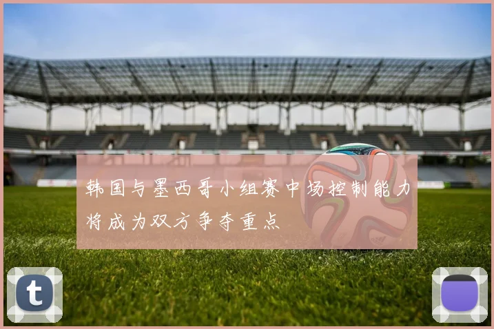韩国与墨西哥小组赛中场控制能力将成为双方争夺重点