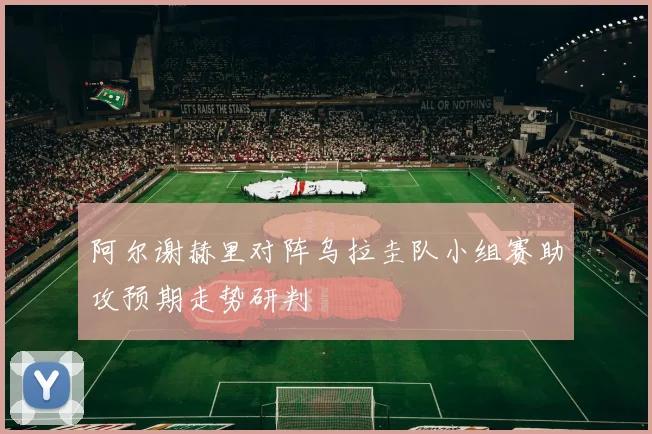 阿尔谢赫里对阵乌拉圭队小组赛助攻预期走势研判