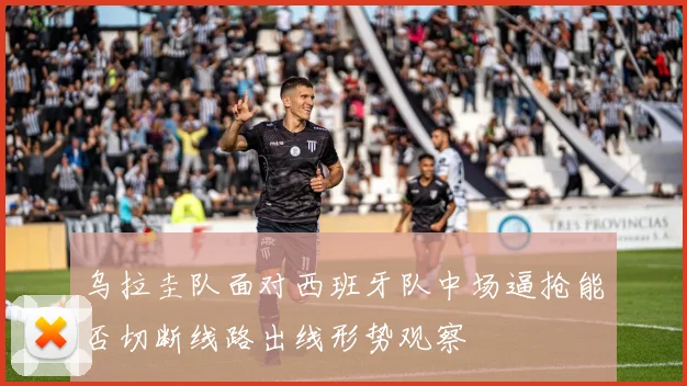 乌拉圭队面对西班牙队中场逼抢能否切断线路出线形势观察