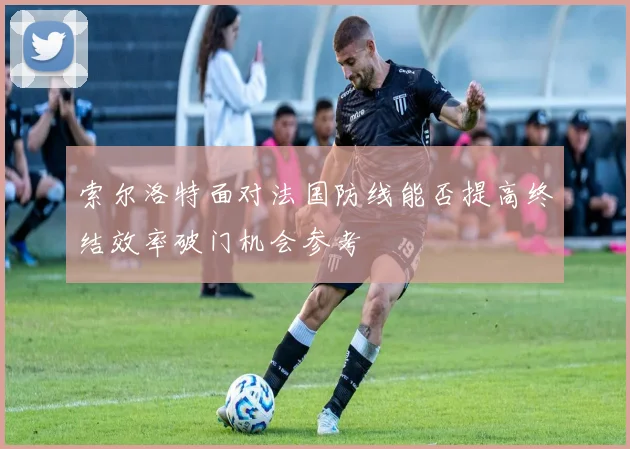 索尔洛特面对法国防线能否提高终结效率破门机会参考