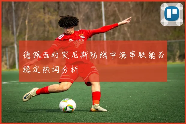 德佩面对突尼斯防线中场串联能否稳定热词分析