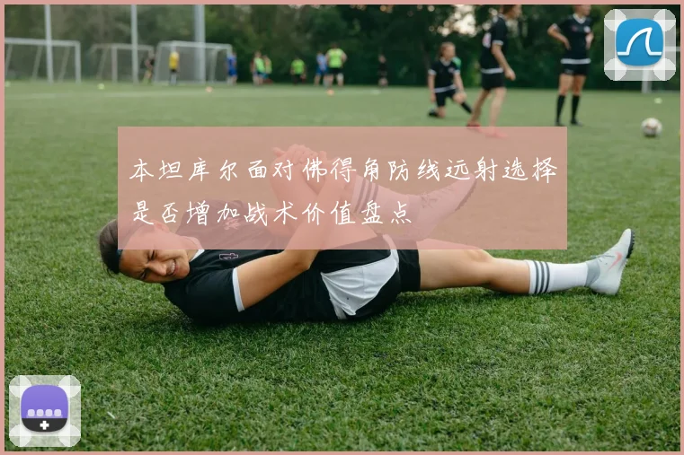 本坦库尔面对佛得角防线远射选择是否增加战术价值盘点
