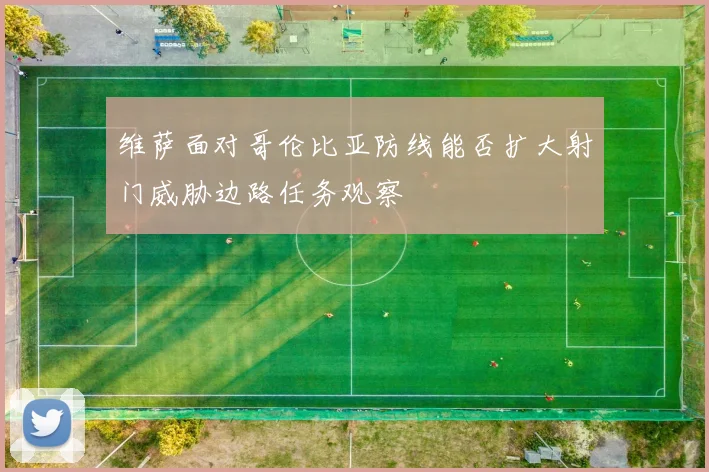 维萨面对哥伦比亚防线能否扩大射门威胁边路任务观察