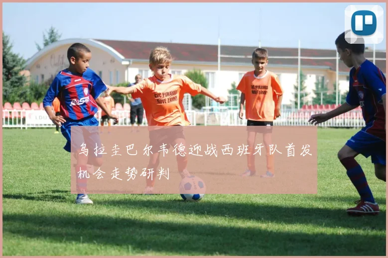 乌拉圭巴尔韦德迎战西班牙队首发机会走势研判