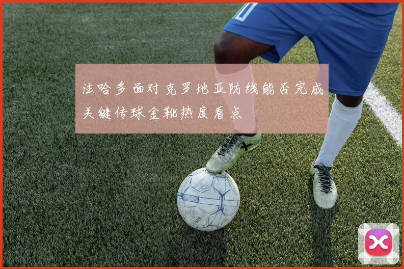 法哈多面对克罗地亚防线能否完成关键传球金靴热度看点