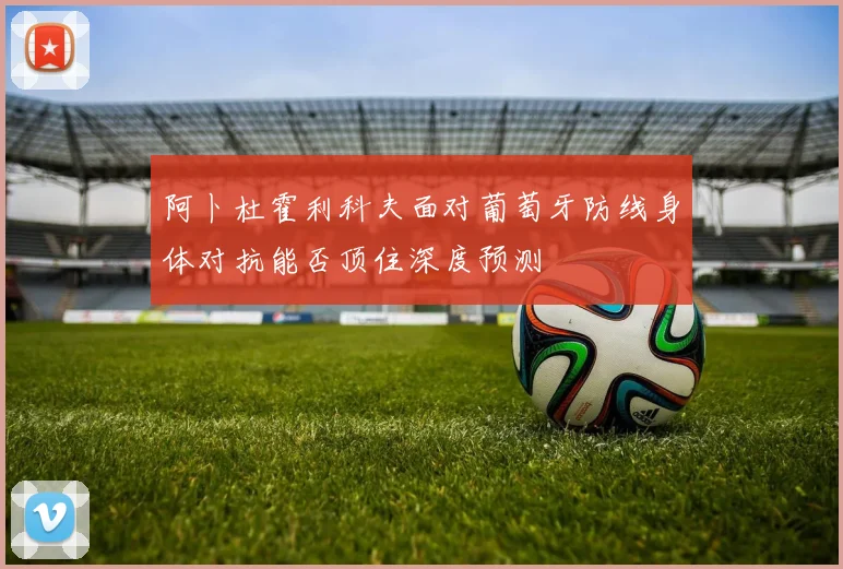 阿卜杜霍利科夫面对葡萄牙防线身体对抗能否顶住深度预测