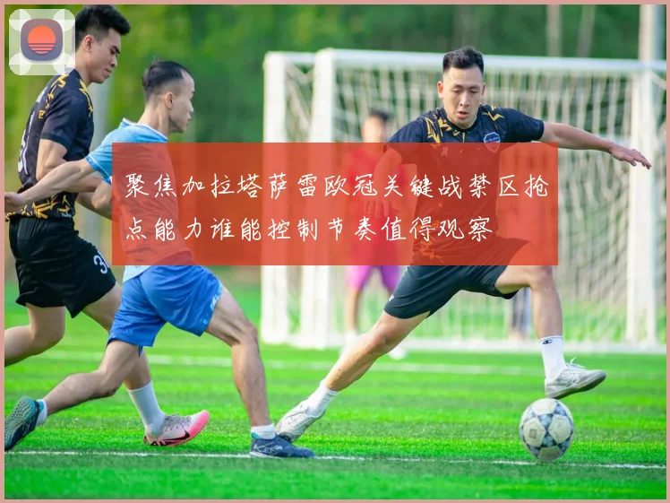 聚焦加拉塔萨雷欧冠关键战禁区抢点能力谁能控制节奏值得观察