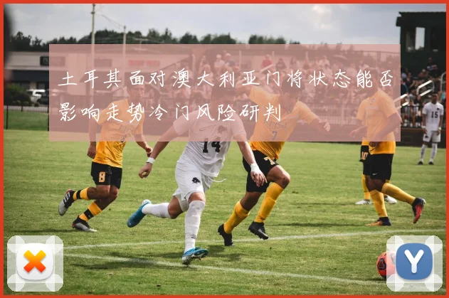 土耳其面对澳大利亚门将状态能否影响走势冷门风险研判