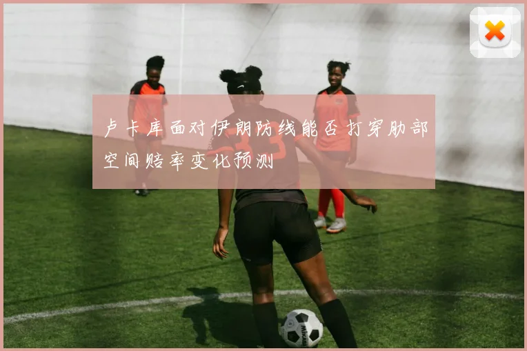 卢卡库面对伊朗防线能否打穿肋部空间赔率变化预测