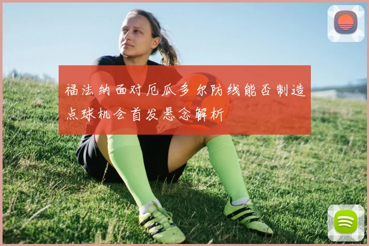 福法纳面对厄瓜多尔防线能否制造点球机会首发悬念解析